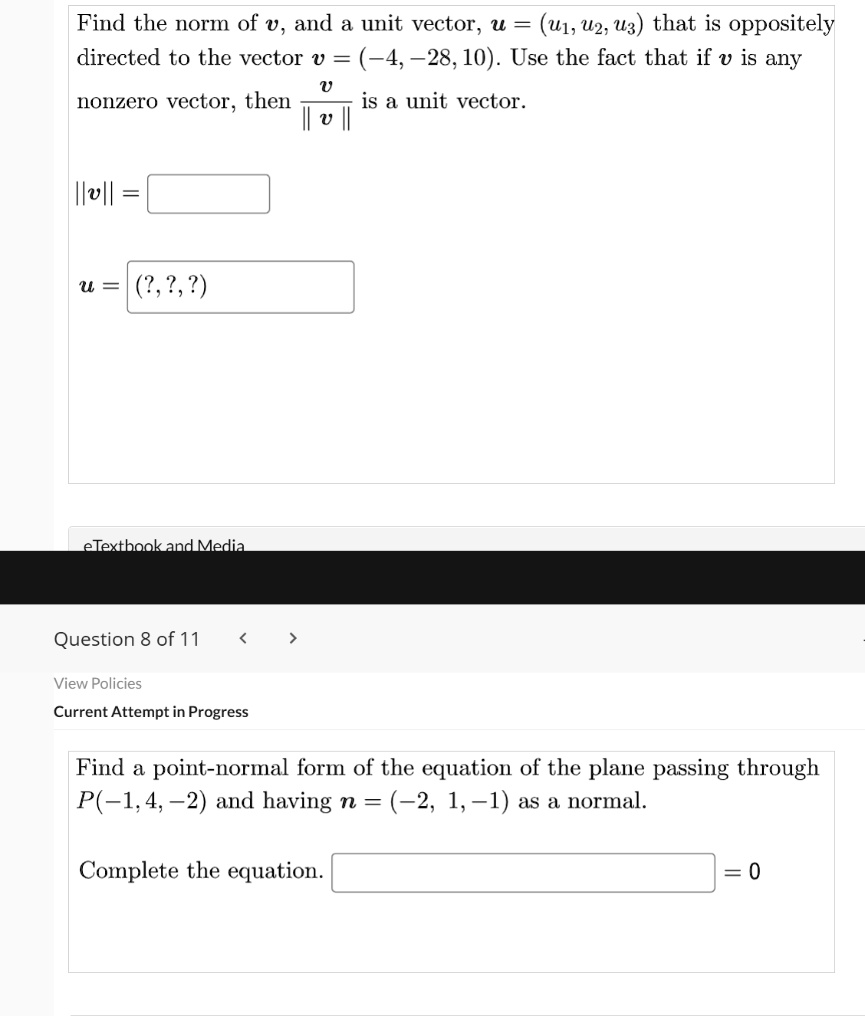 Find the norm of (v), and a unit vector, (u = (u1, u2, u3)) that is oppositely directed to the vector (v = (-4, -28, 10)). Use the fact that if (v) is any nonzero vector, then (fracv||v||) is a unit vector.
( ||v|| = )
( u = (?, ?, ?) )
Find a point-normal form of the equation of the plane passing through (P(-1, 4, -2)) and having (n = (-2, 1, -1)) as a normal.
Complete the equation. ( underlineqquad = 0)