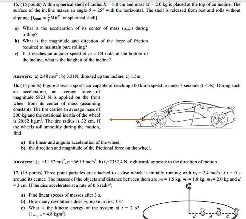 15. (15 points) A thin spherical shell of radius R = 5.0 cm and mass M = 2.0 kg is placed at the top of an incline. The surface of the incline makes an angle ? = 25° with the horizontal. The shell is released from rest and rolls without slipping. [Icom = 2/3MR² for spherical shell]

a) What is the acceleration of its center of mass (acom) during rolling?
b) What is the magnitude and direction of the force of friction required to maintain pure rolling?
c) If it reaches an angular speed of ? = 84 rad/s at the bottom of the incline, what is the height h of the incline?

Answers: a) 2.48 m/s² ; b) 3.31N, directed up the incline; c) 1.5m

16. (15 points) Figure shows a sports car capable of reaching 100 km/h speed in under 3 seconds (t < 3s). During such an acceleration, an average force of magnitude 5823 N is applied on the front wheel from its center of mass (assuming constant). The tire carries an average mass of 300 kg and the rotational inertia of the wheel is 20.82 kg.m². The tire radius is 32 cm. If the wheels roll smoothly during the motion, find

a) the linear and angular acceleration of the wheel,
b) the direction and magnitude of the frictional force on the wheel.

Answers: a) a =11.57 m/s², ? =36.15 rad/s²; b) fs=2352.4 N, rightward/ opposite to the direction of motion

17. (15 points) Three point particles are attached to a disc which is initially rotating with wi = 2.4 rad/s at t = 0 s around its center. The masses of the objects and distance between them are m1 = 1.5 kg, m2 = 1.8 kg, m3 = 2.0 kg and d = 3 cm. If the disc accelerates at a rate of 0.6 rad/s²;

a) Find linear speeds of masses after 3 s.
b) How many revolutions does m1 make in first 3 s?
c) What is the kinetic energy of the system at t = 2 s? (Icom,disc= 4.8 kgm²).