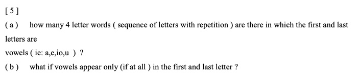 ( a ) how many 4 letter words ( sequence of letters with repetition ) are there in which the first and last letters are vowels ( ie: a,e,i,o,u ) ?
( b ) what if vowels appear only (if at all ) in the first and last letter ?