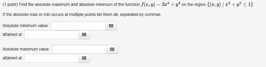 Find the absolute maximum and absolute minimum of the function f(x,y) = 2x^3 + y^4 on the region (x,y) | x^2 + y^2 <= 1. If the absolute max or min occurs at multiple points list them all, separated by commas. Absolute minimum value: attained at Absolute maximum value: attained at