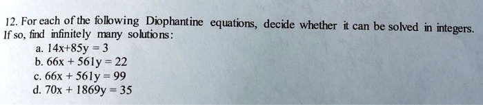 12. For each of the following Diophantine equations, decide whether it can be solved in integers.
If so, find infinitely many solutions:
a. 14x+85y = 3
b. 66x + 561y = 22
c. 66x + 561y = 99
d. 70x + 1869y = 35