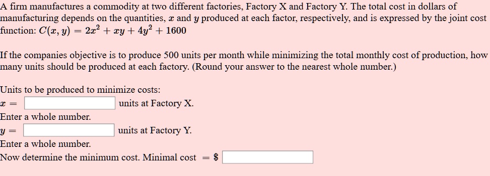 A firm manufactures a commodity at two different factories, Factory X and Factory Y. The total cost in dollars of manufacturing depends on the quantities, x and y produced at each factor, respectively, and is expressed by the joint cost function: C(x, y) = 2x^2 + xy + 4y^2 + 1600

If the companies objective is to produce 500 units per month while minimizing the total monthly cost of production, how many units should be produced at each factory. (Round your answer to the nearest whole number.)

Units to be produced to minimize costs:
x = units at Factory X.
Enter a whole number.
y = units at Factory Y.
Enter a whole number.
Now determine the minimum cost. Minimal cost = 