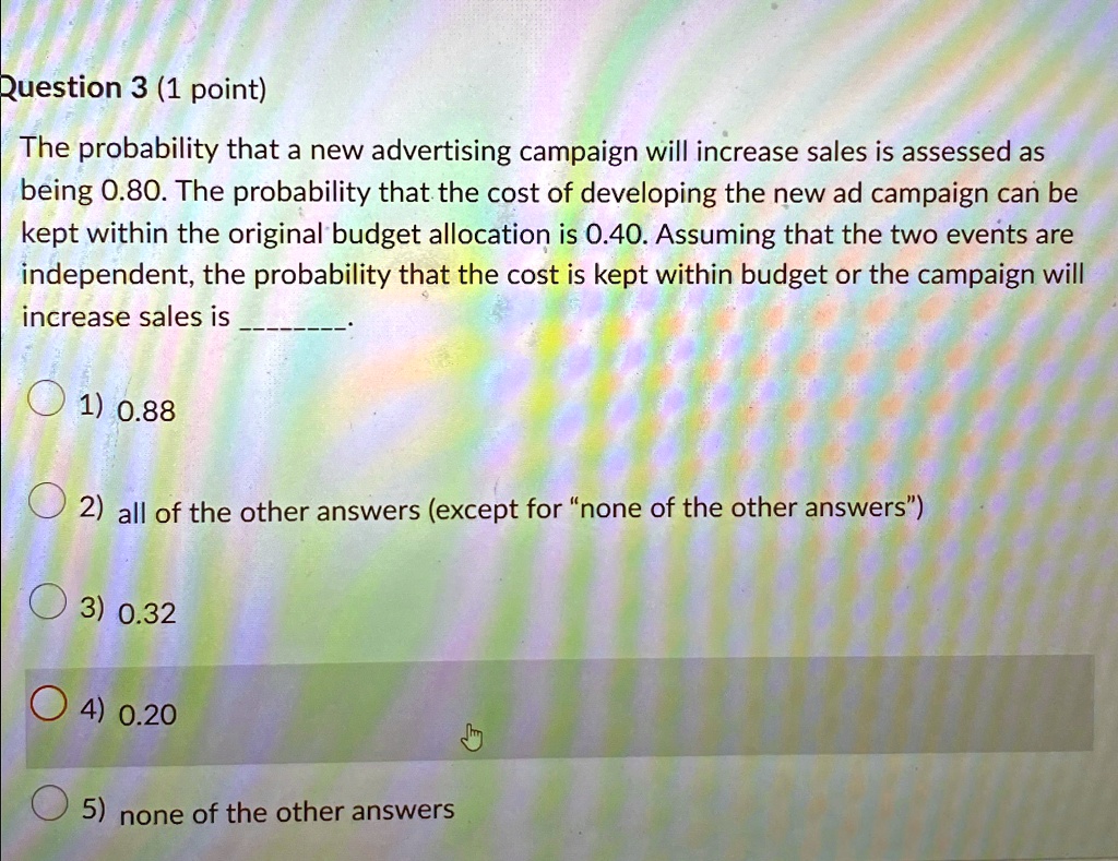 Question 3 (1 point)
The probability that a new advertising campaign will increase sales is assessed as
being 0.80. The probability that the cost of developing the new ad campaign can be
kept within the original budget allocation is 0.40. Assuming that the two events are
independent, the probability that the cost is kept within budget or the campaign will
increase sales is
1) 0.88
2) all of the other answers (except for n̈one of the other answers)̈
3) 0.32
4) 0.20
5) none of the other answers