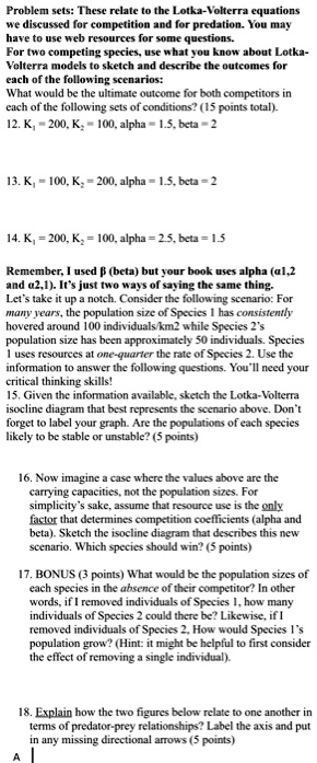 Problem sets: These relate to the Lotka-Volterra equations we discussed for competition and for predation. You may have to use web resources for some questions. For two competing species, use what you know about Lotka-Volterra models to sketch and describe the outcomes for each of the following scenarios: What would be the ultimate outcome for both competitors in each of the following sets of conditions? (15 points total). 12. K1 = 200, K2 = 100, alpha = 1.5, beta = 2 13. K1 = 100, K2 = 200, alpha = 1.5, beta = 2 14. K1 = 200, K2 = 100, alpha = 2.5, beta = 1.5 Remember, I used ? (beta) but your book uses alpha (?1,2 and ?2,1). It's just two ways of saying the same thing. Let's take it up a notch. Consider the following scenario: For many years, the population size of Species 1 has consistently hovered around 100 individuals/km2 while Species 2's population size has been approximately 50 individuals. Species 1 uses resources at one-quarter the rate of Species 2. Use the information to answer the following questions. You'll need your critical thinking skills! 15. Given the information available, sketch the Lotka-Volterra isocline diagram that best represents the scenario above. Don't forget to label your graph. Are the populations of each species likely to be stable or unstable? (5 points) 16. Now imagine a case where the values above are the carrying capacities, not the population sizes. For simplicity's sake, assume that resource use is the only factor that determines competition coefficients (alpha and beta). Sketch the isocline diagram that describes this new scenario. Which species should win? (5 points) 17. BONUS (3 points) What would be the population sizes of each species in the absence of their competitor? In other words, if I removed individuals of Species 1, how many individuals of Species 2 could there be? Likewise, if I removed individuals of Species 2, How would Species 1's population grow? (Hint: it might be helpful to first consider the effect of removing a single individual). 18. Explain how the two figures below relate to one another in terms of predator-prey relationships? Label the axis and put in any missing directional arrows (5 points)