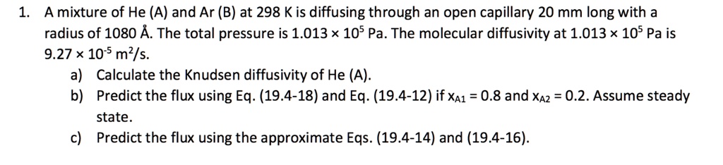 1. A mixture of He (A) and Ar (B) at 298 K is diffusing through an open capillary 20 mm long with a
radius of 1080 
