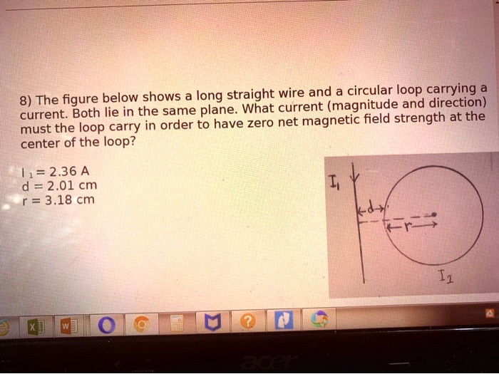 8) The figure below shows a long straight wire and a circular loop carrying a current. Both lie in the same plane. What current (magnitude and direction) must the loop carry in order to have zero net magnetic field strength at the center of the loop?

I? = 2.36 A
d = 2.01 cm
r = 3.18 cm