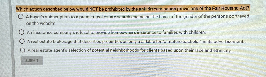 Which action described below would NOT be prohibited by the anti-discrimination provisions of the Fair Housing Act?
A buyer's subscription to a premier real estate search engine on the basis of the gender of the persons portrayed
on the website
An insurance company's refusal to provide homeowners insurance to families with children.
A real estate brokerage that describes properties as only available for "a mature bachelor" in its advertisements.
A real estate agent's selection of potential neighborhoods for clients based upon their race and ethnicity.
SUBMIT
