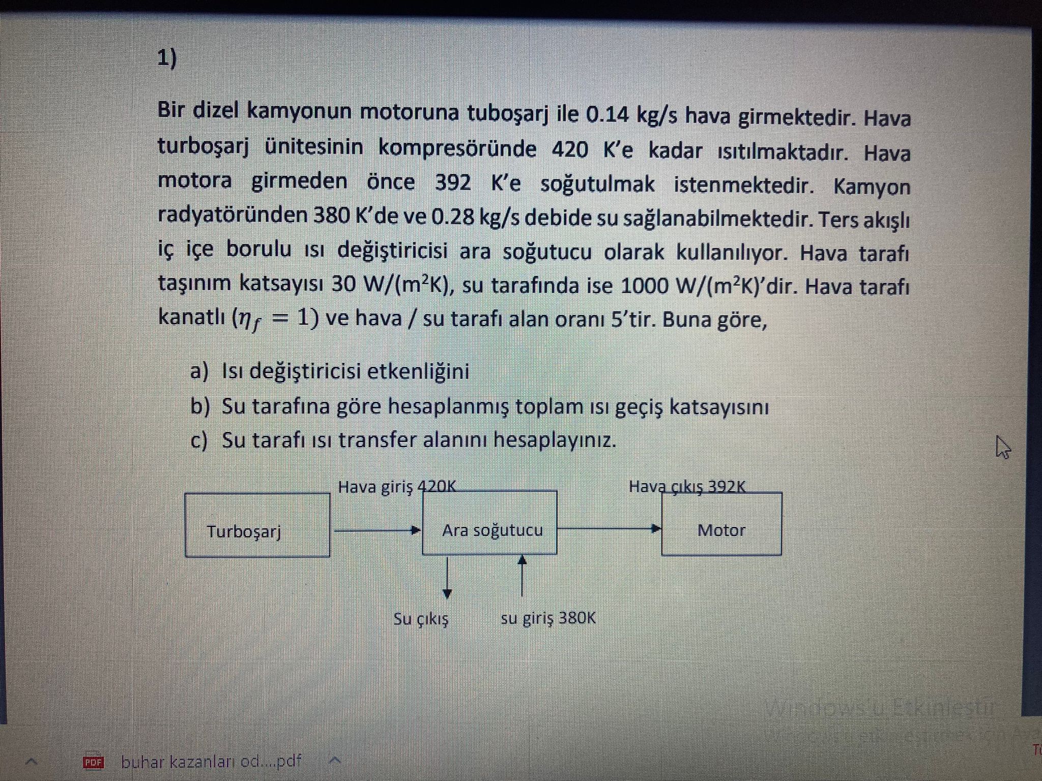 1)
Bir dizel kamyonun motoruna tubo?arj ile 0.14  kg / s hava girmektedir. Hava turbo?arj ünitesinin kompresöründe 420 K'e kadar ?s?t?lmaktad?r. Hava motora girmeden önce 392 K'e so?utulmak istenmektedir. Kamyon radyatöründen 380  K^' de ve 0.28  kg / s debide su sa?lanabilmektedir. Ters ak??l? iç içe borulu ?s? de?i?tiricisi ara so?utucu olarak kullan?l?yor. Hava taraf? ta??n?m katsay?s? 30  W /(m^2 K), su taraf?nda ise 1000  W /(m^2 K)^' dir. Hava taraf? kanatl? (ηf=1. ) ve hava / su taraf? alan oran? 5^' tir. Buna göre,
a) Is? de?i?tiricisi etkenli?ini
b) Su taraf?na göre hesaplanm?? toplam ?s? geçi? katsay?s?n?
c) Su taraf? is? transfer alan?n? hesaplay?n?z.
Su ç?k?? su giri? 380  K
buhar kazanlari od...pdf