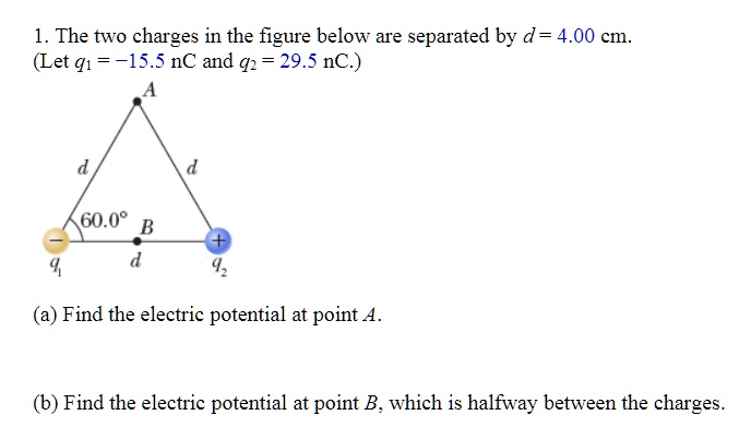 1. The two charges in the figure below are separated by d = 4.00 cm. (Let q1 = -15.5 nC and q2 = 29.5 nC.)
(a) Find the electric potential at point A.
(b) Find the electric potential at point B, which is halfway between the charges.