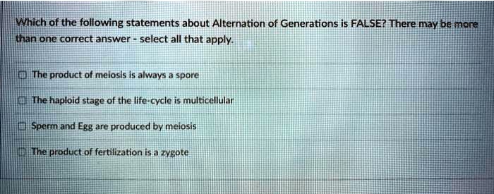 Which of the following statements about Alternation of Generations is FALSE? There may be more than one correct answer - select all that apply.

The product of meiosis is always a spore

The haploid stage of the life-cycle is multicellular

Sperm and Egg are produced by meiosis

The product of fertilization is a zygote