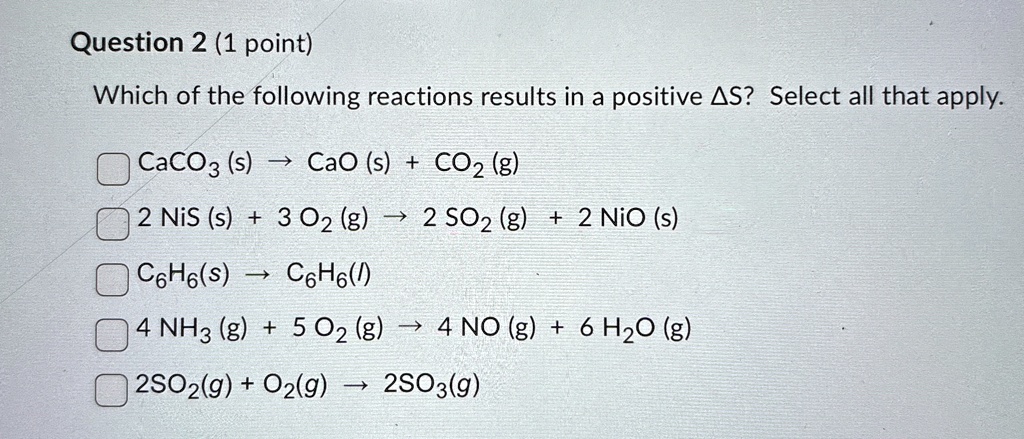 question 2 1 point which of the following reactions results in a positive delta s select all that apply caco3 s rightarrow cao s co2 g 2 nis s 3 o2 g rightarrow 2 so2 g 2 nio s c6h6s r 78952