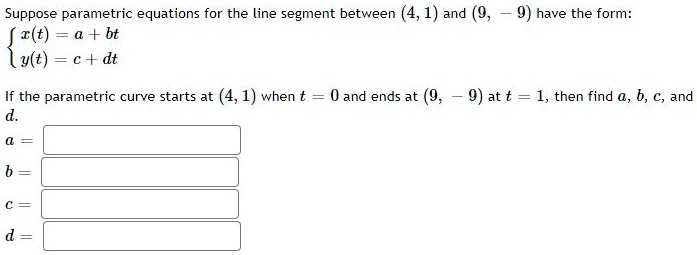 Suppose parametric equations for the line segment between (4, 1) and (9, -9) have the form:
 x(t) = a + bt
 y(t) = c + dt
If the parametric curve starts at (4, 1) when t = 0 and ends at (9, -9) at t = 1, then find a, b, c, and d.
a =
b =
c =
d =