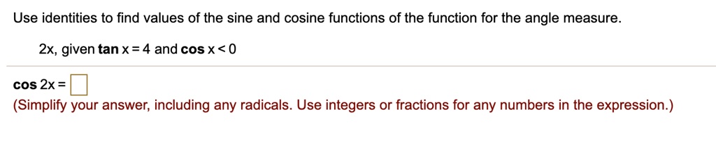 Use identities to find values of the sine and cosine functions of the function for the angle measure. 2x, given tan x = 4 and cos x < 0. cos 2x = (Simplify your answer, including any radicals. Use integers or fractions for any numbers in the expression.)
