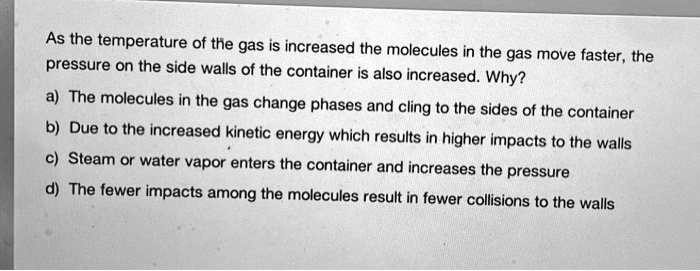 As the temperature of the gas is increased the molecules in the gas move faster, the pressure on the side walls of the container is also increased. Why?
a) The molecules in the gas change phases and cling to the sides of the container
b) Due to the increased kinetic energy which results in higher impacts to the walls
c) Steam or water vapor enters the container and increases the pressure
d) The fewer impacts among the molecules result in fewer collisions to the walls