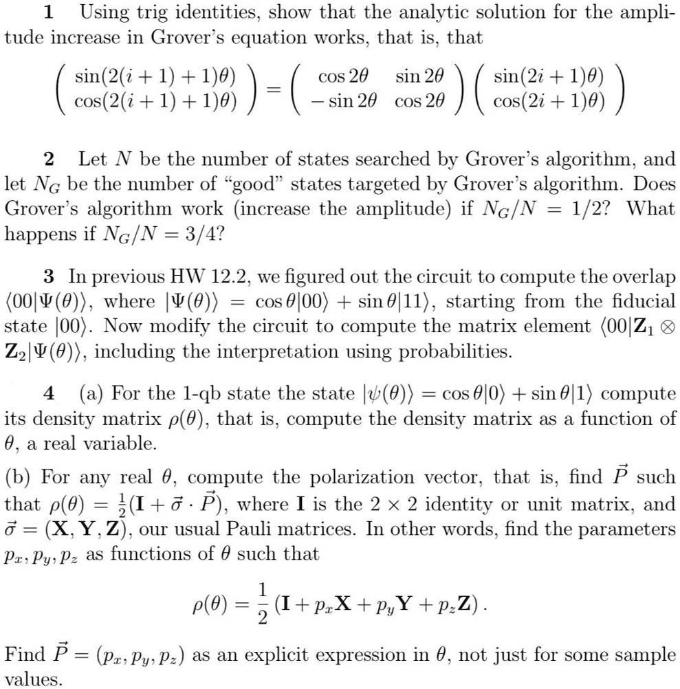 1
Using trig identities, show that the analytic solution for the ampli-
tude increase in Grover's equation works, that is, that

    < p m a t r i x >
 = 
    < p m a t r i x >
 
    < p m a t r i x >

2 Let N be the number of states searched by Grover's algorithm, and
let NG be the number of g̈oods̈tates targeted by Grover's algorithm. Does
Grover's algorithm work (increase the amplitude) if NG/N = 1/2? What
happens if NG/N = 3/4?
3 In previous HW 12.2, we figured out the circuit to compute the overlap
(00|Ψ(θ)), where |Ψ(θ)) = cosθ|00) + sinθ|11), starting from the fiducial
state |00). Now modify the circuit to compute the matrix element (00|Z1 ⊗Z2|Ψ(θ)), including the interpretation using probabilities.
4 (a) For the 1-qb state the state |ψ(θ)) = cosθ|0) + sinθ|1) compute
its density matrix ρ(θ), that is, compute the density matrix as a function of
θ, a real variable.
(b) For any real θ, compute the polarization vector, that is, find P⃗ such
that ρ(θ) = (1)/(2)(I + σ⃗ ·P⃗), where I is the 2 ×2 identity or unit matrix, and
σ⃗ = (X, Y, Z), our usual Pauli matrices. In other words, find the parameters
Px, Py, Pz as functions of θsuch that
ρ(θ) = (1)/(2)(I + Px X + Py Y + Pz Z).
Find P⃗ = (Px, Py, Pz) as an explicit expression in θ, not just for some sample
values.