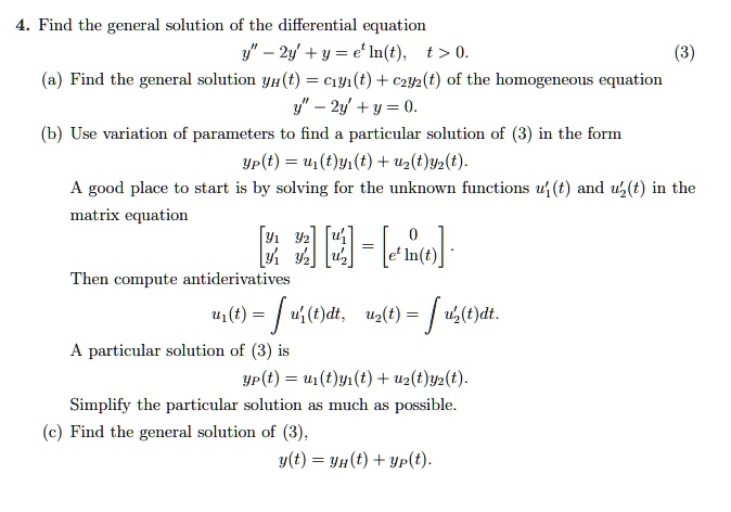 4. Find the general solution of the differential equation y” - 2y' + y = e^t ln(t), t > 0. (3) (a) Find the general solution yH(t) = c1y1(t) + c2y2(t) of the homogeneous equation y” - 2y' + y = 0. (b) Use variation of parameters to find a particular solution of (3) in the form yP(t) = u1(t)y1(t) + u2(t)y2(t). A good place to start is by solving for the unknown functions u1'(t) and u2'(t) in the matrix equation [[y1, y2], [y1', y2']] [u1', u2'] = [0, e^t ln(t)]. Then compute antiderivatives u1(t) = integral u1'(t) dt, u2(t) = integral u2'(t) dt. A particular solution of (3) is yP(t) = u1(t)y1(t) + u2(t)y2(t). Simplify the particular solution as much as possible. (c) Find the general solution of (3), y(t) = yH(t) + yP(t).