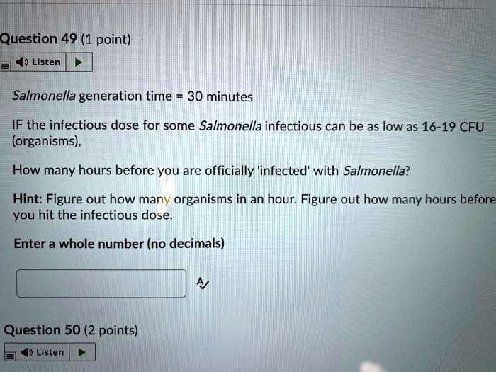 Salmonella generation time = 30 minutes
IF the infectious dose for some Salmonella infectious can be as low as 16-19 CFU (organisms),
How many hours before you are officially 'infected' with Salmonella?
Hint: Figure out how many organisms in an hour. Figure out how many hours before you hit the infectious dose.
Enter a whole number (no decimals)