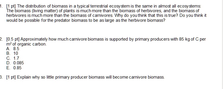 1. [1 pt] The distribution of biomass in a typical terrestrial ecosystem is the same in almost all ecosystems: The biomass (living matter) of plants is much more than the biomass of herbivores, and the biomass of herbivores is much more than the biomass of carnivores. Why do you think that this is true? Do you think it would be possible for the predator biomass to be as large as the herbivore biomass?

2. [0.5 pt] Approximately how much carnivore biomass is supported by primary producers with 85 kg of C per m² of organic carbon.
A. 8.5
B. 10
C. 1.7
D. 0.085
E. 0.85

3. [1 pt] Explain why so little primary producer biomass will become carnivore biomass.