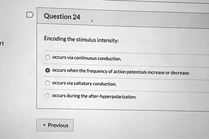 Question 24
Encoding the stimulus intensity:
occurs via continuous conduction.
occurs when the frequency of action potentials increase or decrease.
occurs via saltatory conduction.
occurs during the after-hyperpolarization.