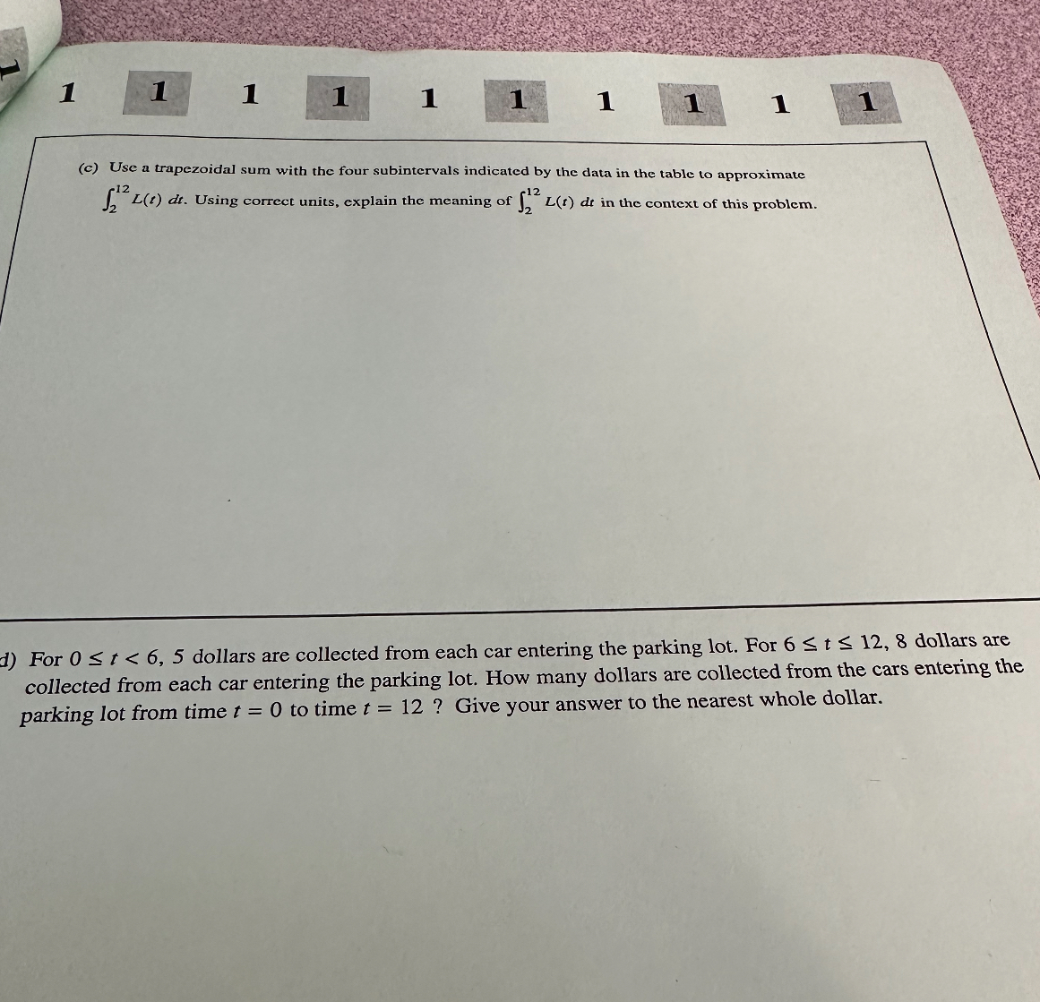 (c) Use a trapezoidal sum with the four subintervals indicated by the data in the table to approximate int2^12 L(t) dt. Using correct units, explain the meaning of int2^12 L(t) dt in the context of this problem.

d) For 0 ? t < 6, 5 dollars are collected from each car entering the parking lot. For 6 ? t ? 12, 8 dollars are collected from each car entering the parking lot. How many dollars are collected from the cars entering the parking lot from time t = 0 to time t = 12 ? Give your answer to the nearest whole dollar.