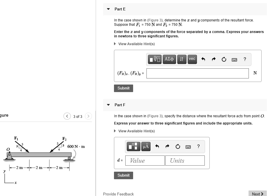Part E

In the case shown in (Figure 3), determine the x and y components of the resultant force. Suppose that F1 = 750 N and F2 = 750 N.
Enter the x and y components of the force separated by a comma. Express your answers in newtons to three significant figures.

(FR)x, (FR)y =

Part F

In the case shown in (Figure 3), specify the distance where the resultant force acts from point O.
Express your answer to three significant figures and include the appropriate units.

d =