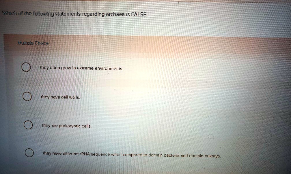 Which of the following statements regarding archaea is FALSE.
Multiple Choice
they often grow in extreme environments.
they have cell walls.
they are prokaryotic cells.
they have different rRNA sequence when compared to domain bacteria and domain eukarya.