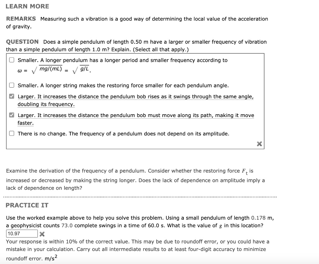 LEARN MORE
REMARKS Measuring such a vibration is a good way of determining the local value of the acceleration
of gravity.
QUESTION Does a simple pendulum of length 0.50 m have a larger or smaller frequency of vibration
than a simple pendulum of length 1.0 m? Explain. (Select all that apply.)
Smaller. A longer pendulum has a longer period and smaller frequency according to
? = ?(mg/(mL)) = ?(g/L).
Smaller. A longer string makes the restoring force smaller for each pendulum angle.
Larger. It increases the distance the pendulum bob rises as it swings through the same angle,
doubling its frequency.
Larger. It increases the distance the pendulum bob must move along its path, making it move
faster.
There is no change. The frequency of a pendulum does not depend on its amplitude.
Examine the derivation of the frequency of a pendulum. Consider whether the restoring force Ft is
increased or decreased by making the string longer. Does the lack of dependence on amplitude imply a
lack of dependence on length?
PRACTICE IT
Use the worked example above to help you solve this problem. Using a small pendulum of length 0.178 m,
a geophysicist counts 73.0 complete swings in a time of 60.0 s. What is the value of g in this location?
10.97
Your response is within 10% of the correct value. This may be due to roundoff error, or you could have a
mistake in your calculation. Carry out all intermediate results to at least four-digit accuracy to minimize
roundoff error. m/s²