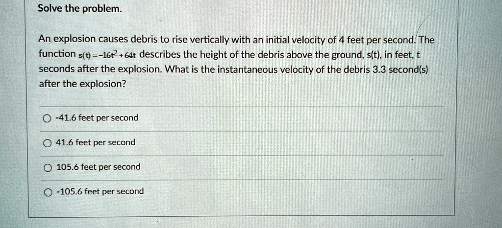 Solve the problem.
An explosion causes debris to rise vertically with an initial velocity of 4 feet per second. The
function s(t) = -16t^2 + 64t describes the height of the debris above the ground, s(t), in feet, t
seconds after the explosion. What is the instantaneous velocity of the debris 3.3 second(s)
after the explosion?
-41.6 feet per second
41.6 feet per second
105.6 feet per second
-105.6 feet per second