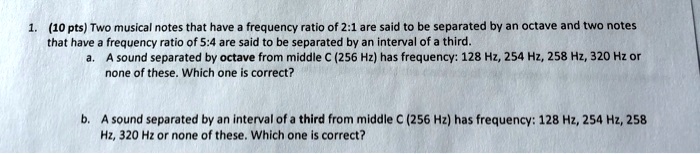 1. (10 pts) Two musical notes that have a frequency ratio of 2:1 are said to be separated by an octave and two notes that have a frequency ratio of 5:4 are said to be separated by an interval of a third.
a. A sound separated by octave from middle C (256 Hz) has frequency: 128 Hz, 254 Hz, 258 Hz, 320 Hz or none of these. Which one is correct?
b. A sound separated by an interval of a third from middle C (256 Hz) has frequency: 128 Hz, 254 Hz, 258 Hz, 320 Hz or none of these. Which one is correct?