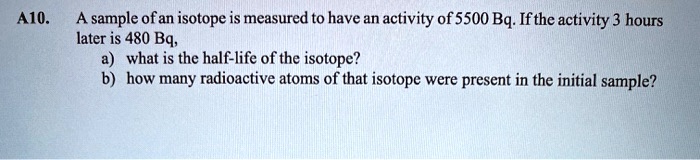 A10. A sample of an isotope is measured to have an activity of 5500 Bq. If the activity 3 hours later is 480 Bq, a) what is the half-life of the isotope? b) how many radioactive atoms of that isotope were present in the initial sample?