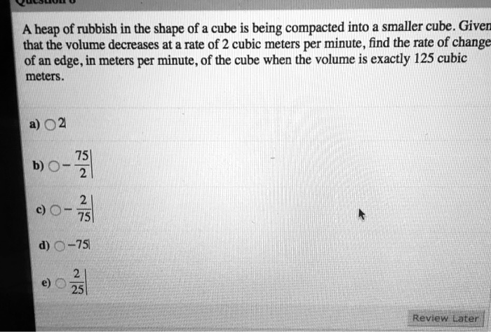 A heap of rubbish in the shape of a cube is being compacted into a smaller cube. Given that the volume decreases at a rate of 2 cubic meters per minute, find the rate of change of an edge, in meters per minute, of the cube when the volume is exactly 125 cubic meters.
a) 2
b) -75/2
c) -2/75
d) -75
e) 2/25
