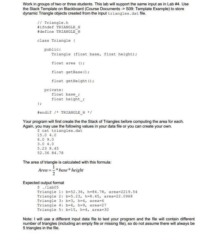 Work in groups of two or three students. This lab will support the same input as in Lab #4. Use
the Stack Template on Blackboard (Course Documents -> S09: Template Example) to store
dynamic Triangle objects created from the input triangles.dat file.
// Triangle.h
#ifndef TRIANGLEH
#define TRIANGLEH
class Triangle 
public:
Triangle (float base, float height);
float area ();
float getBase();
float getHeight();
private:
float base;
float height;
;
#endif /* TRIANGLEH */
Your program will first create the the Stack of Triangles before computing the area for each.
Again, you may use the following values in your data file or you can create your own.
cat triangles.dat
15.0 4.0
6.0 9.0
3.0 4.0
5.23 8.45
52.36 84.78
The area of triangle is calculated with this formula:(1)/(2)* base * height
Expected output format ./lab05
Triangle 1: b=52.36, h=84.78, area=2219.54
Triangle 2: b=5.23, h=8.45, area=22.0968
Triangle 3: b=3, h=4, area=6
Triangle 4: b=6, h=9, area=27
Triangle 5: b=15, h=4, area=30
Note: I will use a different input data file to test your program and the file will contain different
number of triangles (including an empty file or missing file), so do not assume there will always be
5 triangles in the file.