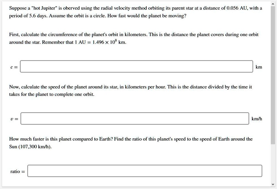 Suppose a "hot Jupiter" is oberved using the radial velocity method orbiting its parent star at a distance of 0.056 AU, with a period of 5.6 days. Assume the orbit is a circle. How fast would the planet be moving?

First, calculate the circumference of the planet's orbit in kilometers. This is the distance the planet covers during one orbit around the star. Remember that 1 AU = 1.496 x 10^8 km.

c = km

Now, calculate the speed of the planet around its star, in kilometers per hour. This is the distance divided by the time it takes for the planet to complete one orbit.

v = km/h

How much faster is this planet compared to Earth? Find the ratio of this planet's speed to the speed of Earth around the Sun (107,300 km/h).

ratio =