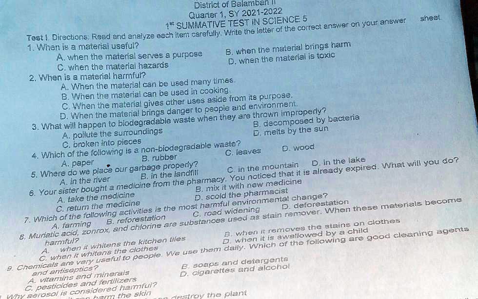 District of Balamban II
Quarter 1, SY 2021-2022
1<sup>st</sup> SUMMATIVE TEST IN SCIENCE 5
Test I Directions: Read and analyze each item carefully. Write the letter of the correct answer on your answer sheet.
1. When is a material useful?
A. when the material serves a purpose
B. when the material brings harm
C. when the material hazards
D. when the material is toxic
2. When is a material harmful?
A. When the material can be used many times.
B. When the material can be used in cooking.
C. When the material gives other uses aside from its purpose.
D. When the material brings danger to people and environment.
3. What will happen to biodegradable waste when they are thrown improperly?
A. pollute the surroundings
B. decomposed by bacteria
C. broken into pieces
D. melts by the sun
4. Which of the following is a non-biodegradable waste?
A. paper
B. rubber
C. leaves
D. wood
5. Where do we place our garbage properly?
A. in the river
B. in the landfill
C. in the mountain
D. in the lake
6. Your sister bought a medicine from the pharmacy. You noticed that it is already expired. What will you do?
A. take the medicine
B. mix it with new medicine
C. return the medicine
D. scold the pharmacist
7. Which of the following activities is the most harmful environmental change?
A. farming
B. reforestation
C. road widening
D. deforestation
8. Muriatic acid, zonrox, and chlorine are substances used as stain remover. When these materials become harmful?
A. when it whitens the kitchen tiles
B. when it removes the stains on clothes
C. when it whitens the clothes
D. when it is swallowed by a child
9. Chemicals are very useful to people. We use them daily. Which of the following are good cleaning agents and antiseptics?
A. vitamins and minerals
B. soaps and detergents
C. pesticides and fertilizers
D. cigarettes and alcohol
Why aerosol is considered harmful?
harm the skin
destroy the plant