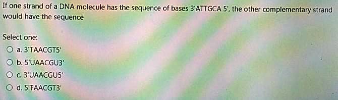 If one strand of a DNA molecule has the sequence of bases 3'ATTGCA 5', the other complementary strand would have the sequence
Select one:
a. 3'TAACGT5'
b. 5'UAACGU3'
c. 3'UAACGU5'
d. 5'TAACGT3'