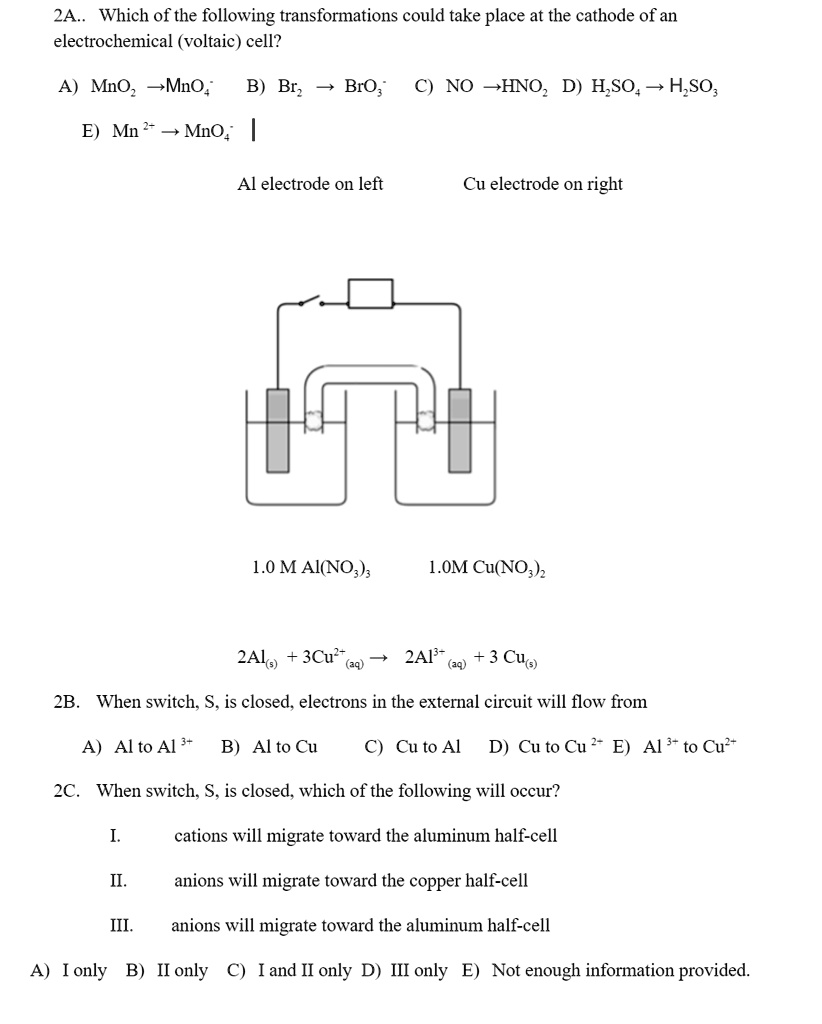 2A.. Which of the following transformations could take place at the cathode of an electrochemical (voltaic) cell?

A) MnO2 ? MnO4- B) Br2 ? BrO3- C) NO ? HNO2 D) H2SO4 ? H2SO3

E) Mn 2+ ? MnO4-

Al electrode on left Cu electrode on right

1.0 M Al(NO3)3 1.0M Cu(NO3)2

2Al(s) + 3Cu2+(aq) ? 2Al3+(aq) + 3Cu(s)

2B. When switch, S, is closed, electrons in the external circuit will flow from

A) Al to Al 3+ B) Al to Cu C) Cu to Al D) Cu to Cu 2+ E) Al 3+ to Cu2+

2C. When switch, S, is closed, which of the following will occur?

I. cations will migrate toward the aluminum half-cell

II. anions will migrate toward the copper half-cell

III. anions will migrate toward the aluminum half-cell

A) I only B) II only C) I and II only D) III only E) Not enough information provided.