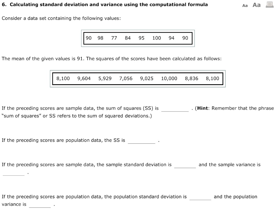 6. Calculating standard deviation and variance using the computational formula
Consider a data set containing the following values:
90 98 77 84 95 100 94 90
The mean of the given values is 91. The squares of the scores have been calculated as follows:
8,100 9,604 5,929 7,056 9,025 10,000 8,836 8,100
If the preceding scores are sample data, the sum of squares (SS) is . (Hint: Remember that the phrase ""sum of squares"" or SS refers to the sum of squared deviations.)
If the preceding scores are population data, the SS is .
If the preceding scores are sample data, the sample standard deviation is  and the sample variance is .
If the preceding scores are population data, the population standard deviation is  and the population variance is .
