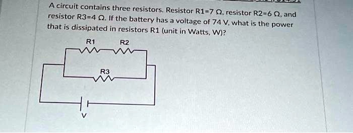 A circuit contains three resistors. Resistor R1=7 ?, resistor R2=6 ?, and resistor R3=4 ?. If the battery has a voltage of 74 V, what is the power that is dissipated in resistors R1 (unit in Watts, W)?
R1
R2
V
R3