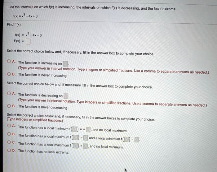 Find the intervals on which f(x) is increasing, the intervals on which f(x) is decreasing, and the local extrema.
f(x) = x^3 + 4x + 8
Find f'(x).
f(x) = x^3 + 4x + 8
f'(x) = 
Select the correct choice below and, if necessary, fill in the answer box to complete your choice.
A. The function is increasing on .
(Type your answer in interval notation. Type integers or simplified fractions. Use a comma to separate answers as needed.)
B. The function is never increasing.
Select the correct choice below and, if necessary, fill in the answer box to complete your choice.
A. The function is decreasing on .
(Type your answer in interval notation. Type integers or simplified fractions. Use a comma to separate answers as needed.)
B. The function is never decreasing.
Select the correct choice below and, if necessary, fill in the answer boxes to complete your choice.
(Type integers or simplified fractions.)
A. The function has a local minimum f( ) = , and no local maximum.
B. The function has a local maximum f( ) = and a local minimum f( ) = .
C. The function has a local maximum f( ) = , and no local minimum.
D. The function has no local extrema.