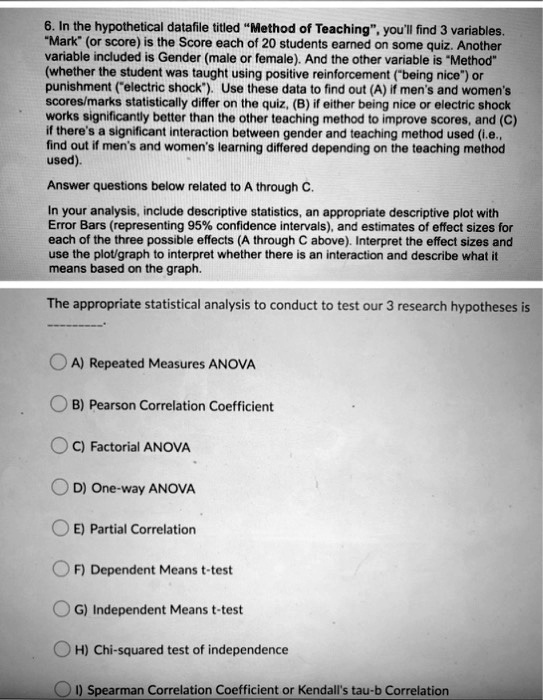 6. In the hypothetical datafile titled "Method of Teaching", you'll find 3 variables. "Mark" (or score) is the Score each of 20 students earned on some quiz. Another variable included is Gender (male or female). And the other variable is "Method" (whether the student was taught using positive reinforcement ("being nice") or punishment ("electric shock")). Use these data to find out (A) if men's and women's scores/marks statistically differ on the quiz, (B) if either being nice or electric shock works significantly better than the other teaching method to improve scores, and (C) if there's a significant interaction between gender and teaching method used (i.e., find out if men's and women's learning differed depending on the teaching method used).

Answer questions below related to A through C.

In your analysis, include descriptive statistics, an appropriate descriptive plot with Error Bars (representing 95% confidence intervals), and estimates of effect sizes for each of the three possible effects (A through C above). Interpret the effect sizes and use the plot/graph to interpret whether there is an interaction and describe what it means based on the graph.

The appropriate statistical analysis to conduct to test our 3 research hypotheses is .

A) Repeated Measures ANOVA
B) Pearson Correlation Coefficient
C) Factorial ANOVA
D) One-way ANOVA
E) Partial Correlation
F) Dependent Means t-test
G) Independent Means t-test
H) Chi-squared test of independence
I) Spearman Correlation Coefficient or Kendall's tau-b Correlation