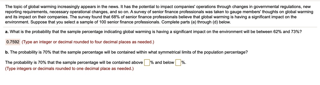 The topic of global warming increasingly appears in the news. It has the potential to impact companies' operations through changes in governmental regulations, new reporting requirements, necessary operational changes, and so on. A survey of senior finance professionals was taken to gauge members' thoughts on global warming and its impact on their companies. The survey found that 68% of senior finance professionals believe that global warming is having a significant impact on the environment. Suppose that you select a sample of 100 senior finance professionals. Complete parts (a) through (d) below.
a. What is the probability that the sample percentage indicating global warming is having a significant impact on the environment will be between 62% and 73%? 
0.7592 (Type an integer or decimal rounded to four decimal places as needed.)
b. The probability is 70% that the sample percentage will be contained within what symmetrical limits of the population percentage?
The probability is 70% that the sample percentage will be contained above  % and below  %.
(Type integers or decimals rounded to one decimal place as needed.)