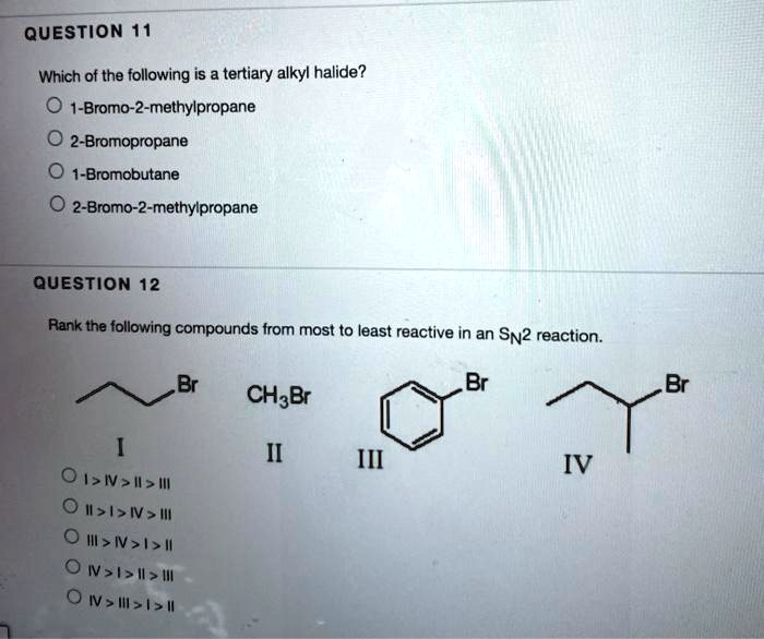 QUESTION 11

Which of the following is a tertiary alkyl halide?
1-Bromo-2-methylpropane
2-Bromopropane
1-Bromobutane
2-Bromo-2-methylpropane

QUESTION 12

Rank the following compounds from most to least reactive in an SN2 reaction.
I
II CH3Br
III
IV
I > IV > II > III
II > I > IV > III
III > IV > I > II
IV > I > II > III
IV > III > I > II
