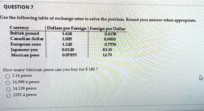 QUESTION 7
Use the following table of exchange rates to solve the problem. Round your answer when appropriate.

Currency | Dollars per Foreign | Foreign per Dollar
British pound | 1.624 | 0.6158
Canadian dollar | 1.005 | 0.9950
European euro | 1.320 | 0.7576
Japanese yen | 0.0120 | 83.33
Mexican peso | 0.07855 | 12.73

How many Mexican pesos can you buy for 180 ?
2.16 pesos
14,999.4 pesos
14.139 pesos
2291.4 pesos