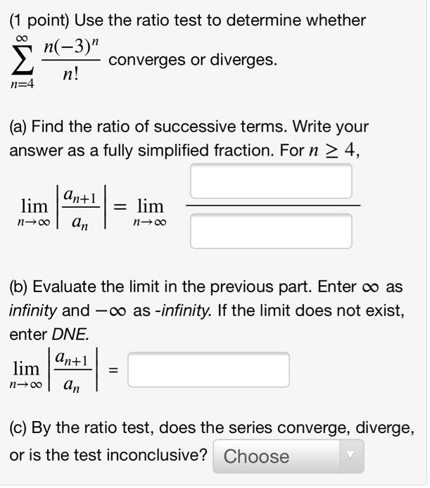 Use the ratio test to determine whether sumn=4^infty fracn(-3)^nn! converges or diverges.

(a) Find the ratio of successive terms. Write your answer as a fully simplified fraction. For n ge 4,
limn 	o infty left| fracan+1an ight| = limn 	o infty fracquadquad

(b) Evaluate the limit in the previous part. Enter infty as infinity and -infty as -infinity. If the limit does not exist, enter DNE.
limn 	o infty left| fracan+1an ight| =

(c) By the ratio test, does the series converge, diverge, or is the test inconclusive? Choose