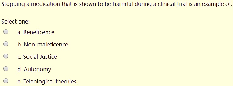 Stopping a medication that is shown to be harmful during a clinical trial is an example of:

Select one:
a. Beneficence
b. Non-maleficence
c. Social Justice
d. Autonomy
e. Teleological theories