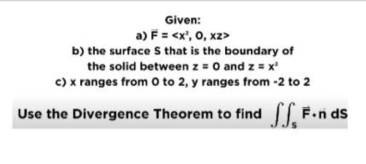 Given:
a) F? = <x², 0, xz>
b) the surface S that is the boundary of
the solid between z = 0 and z = x²
c) x ranges from 0 to 2, y ranges from -2 to 2
Use the Divergence Theorem to find ?? F?·n dS