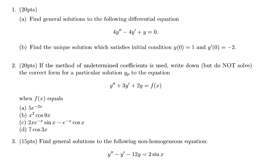 1. (20pts)
(a) Find general solutions to the following differential equation
4y” - 4y' + y = 0.
(b) Find the unique solution which satisfies initial condition y(0) = 1 and y'(0) = -2.
2. (20pts) If the method of undetermined coefficients is used, write down (but do NOT solve)
the correct form for a particular solution yp to the equation
y” + 3y' + 2y = f(x)
when f(x) equals
(a) 5e^-2x
(b) x^2 cos 9x
(c) 2xe^-x sin x - e^-x cos x
(d) 7 cos 3x
3. (15pts) Find general solutions to the following non-homogeneous equation:
y” - y' - 12y = 2 sin x