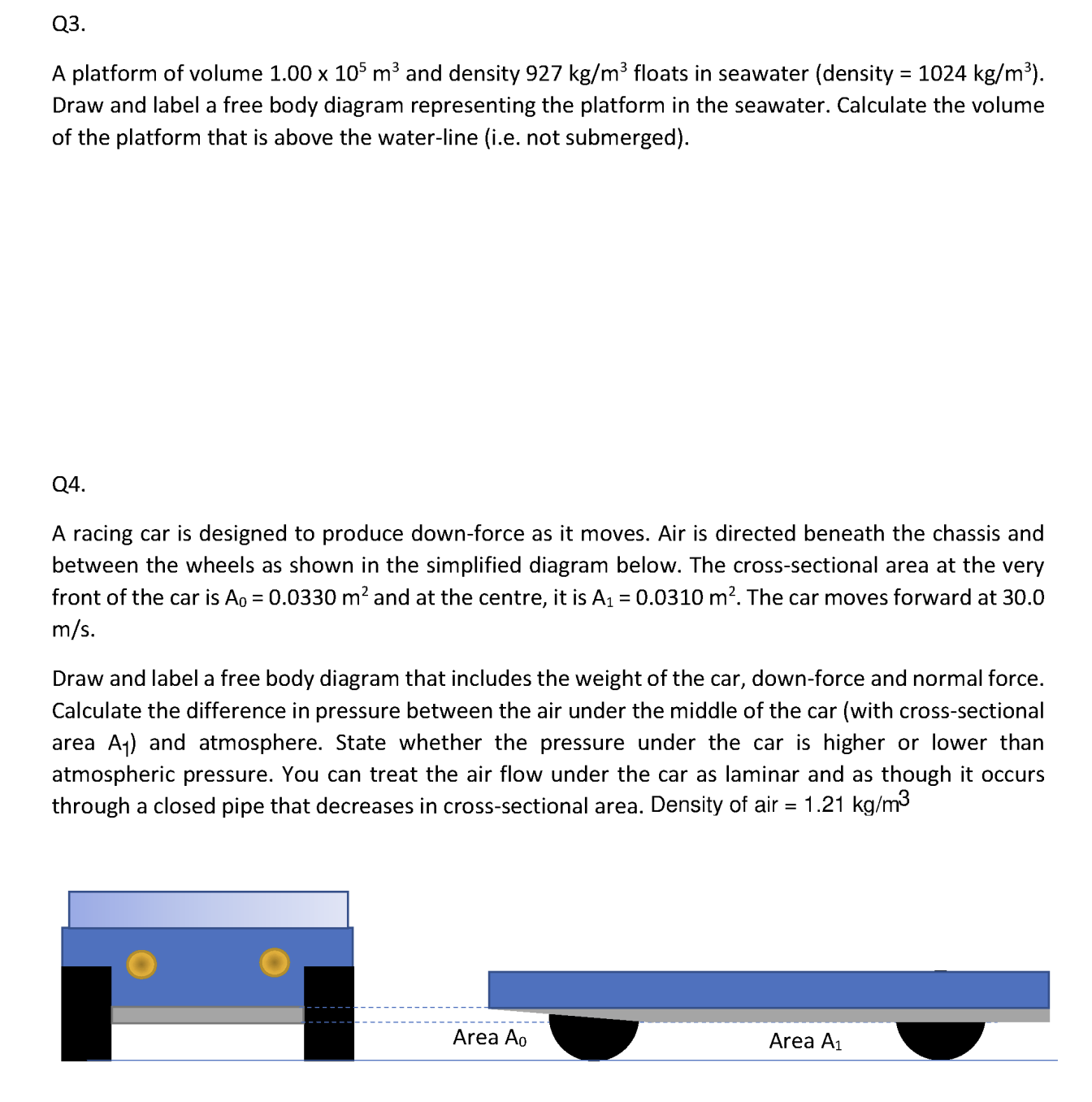 Q3.
A platform of volume 1.00 × 10^5 m^3 and density 927  kg / m^3 floats in seawater (density =1024  kg / m^3 ). Draw and label a free body diagram representing the platform in the seawater. Calculate the volume of the platform that is above the water-line (i.e. not submerged).
Q4.
A racing car is designed to produce down-force as it moves. Air is directed beneath the chassis and between the wheels as shown in the simplified diagram below. The cross-sectional area at the very front of the car is A0=0.0330  m^2 and at the centre, it is A1=0.0310  m^2. The car moves forward at 30.0 m / s.

Draw and label a free body diagram that includes the weight of the car, down-force and normal force. Calculate the difference in pressure between the air under the middle of the car (with cross-sectional area A1 ) and atmosphere. State whether the pressure under the car is higher or lower than atmospheric pressure. You can treat the air flow under the car as laminar and as though it occurs through a closed pipe that decreases in cross-sectional area. Density of air =1.21  kg / m^3
Area A0
Area A1
