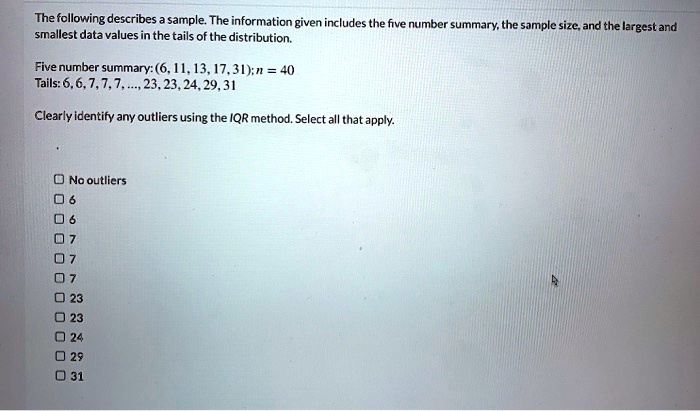 The following describes a sample. The information given includes the five number summary, the sample size, and the largest and smallest data values in the tails of the distribution.

Five number summary: (6, 11, 13, 17, 31); n = 40
Tails: 6, 6, 7, 7, 7, ..., 23, 23, 24, 29, 31

Clearly identify any outliers using the IQR method. Select all that apply.

No outliers
6
6
7
7
7
23
23
24
29
31