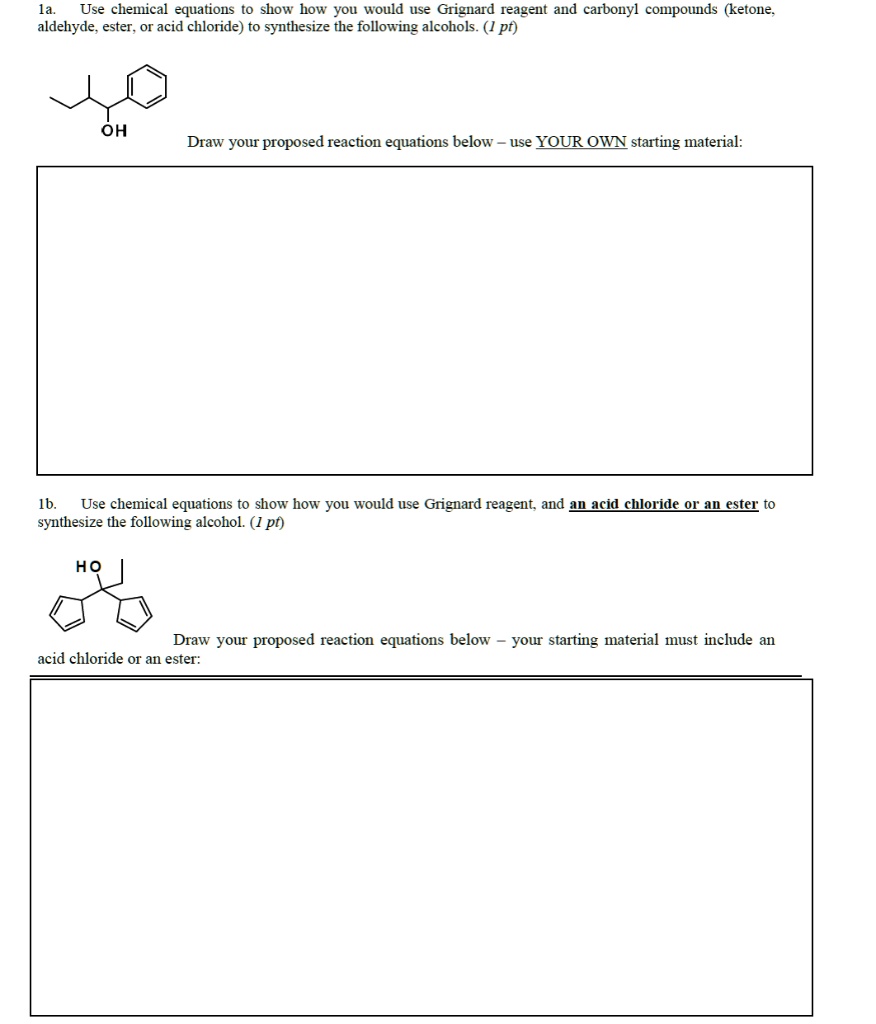 1a. Use chemical equations to show how you would use Grignard reagent and carbonyl compounds (ketone, aldehyde, ester, or acid chloride) to synthesize the following alcohols. (1 pt)
OH
Draw your proposed reaction equations below - use YOUR OWN starting material:
1b. Use chemical equations to show how you would use Grignard reagent, and an acid chloride or an ester to synthesize the following alcohol. (1 pt)
HO
Draw your proposed reaction equations below - your starting material must include an acid chloride or an ester:
